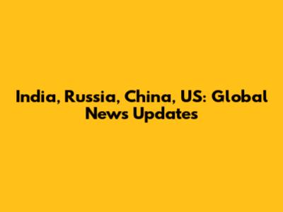 India, Russia, China, US: Global News Updates
