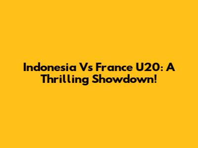 Indonesia Vs France U20: A Thrilling Showdown!