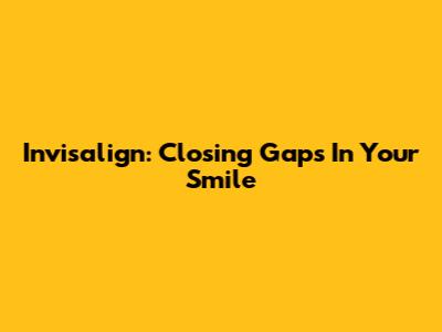 Invisalign: Closing Gaps In Your Smile