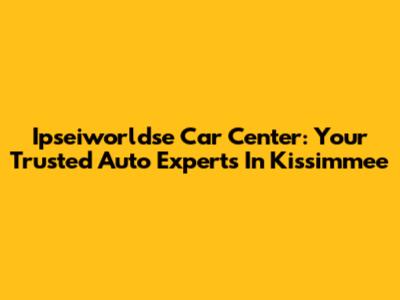 Ipseiworldse Car Center: Your Trusted Auto Experts In Kissimmee