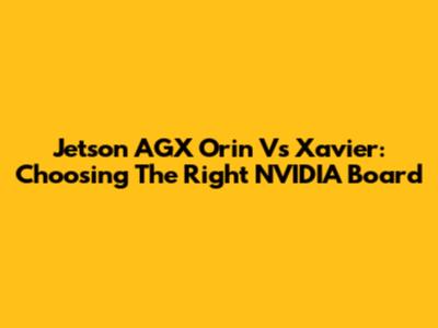 Jetson AGX Orin Vs Xavier: Choosing The Right NVIDIA Board