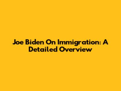 Joe Biden On Immigration: A Detailed Overview