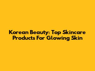 Korean Beauty: Top Skincare Products For Glowing Skin