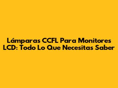 Lámparas CCFL Para Monitores LCD: Todo Lo Que Necesitas Saber