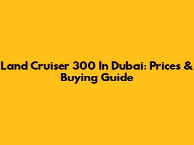 Land Cruiser 300 In Dubai: Prices & Buying Guide