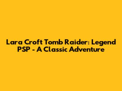 Lara Croft Tomb Raider: Legend PSP - A Classic Adventure