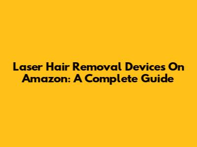 Laser Hair Removal Devices On Amazon: A Complete Guide