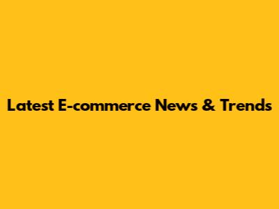 Latest E-commerce News & Trends
