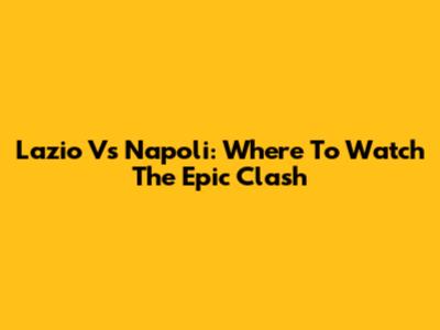 Lazio Vs Napoli: Where To Watch The Epic Clash