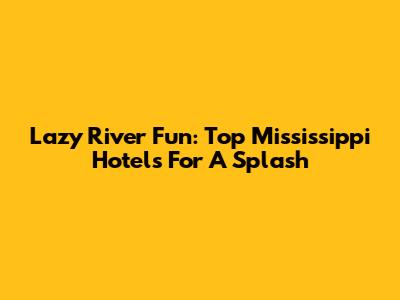 Lazy River Fun: Top Mississippi Hotels For A Splash