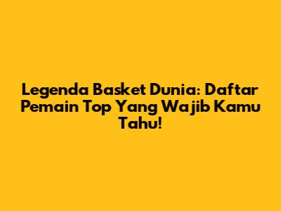 Legenda Basket Dunia: Daftar Pemain Top Yang Wajib Kamu Tahu!