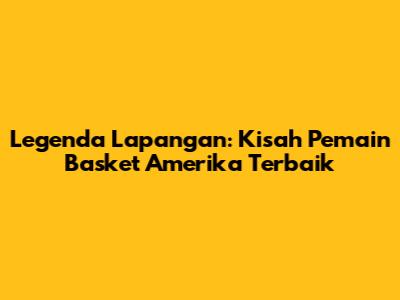 Legenda Lapangan: Kisah Pemain Basket Amerika Terbaik