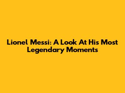 Lionel Messi: A Look At His Most Legendary Moments