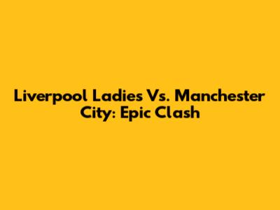 Liverpool Ladies Vs. Manchester City: Epic Clash