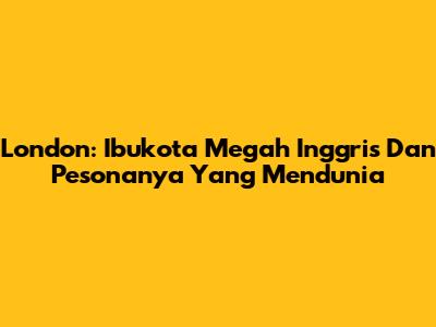 London: Ibukota Megah Inggris Dan Pesonanya Yang Mendunia