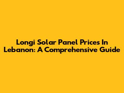 Longi Solar Panel Prices In Lebanon: A Comprehensive Guide