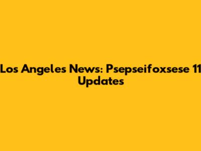 Los Angeles News: Psepseifoxsese 11 Updates
