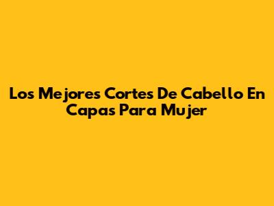 Los Mejores Cortes De Cabello En Capas Para Mujer