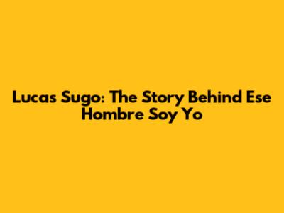 Lucas Sugo: The Story Behind "Ese Hombre Soy Yo"
