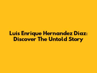 Luis Enrique Hernandez Diaz: Discover The Untold Story