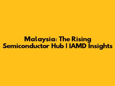 Malaysia: The Rising Semiconductor Hub | IAMD Insights