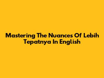 Mastering The Nuances Of 'Lebih Tepatnya' In English