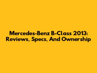 Mercedes-Benz B-Class 2013: Reviews, Specs, And Ownership