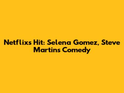 Netflix's Hit: Selena Gomez, Steve Martin's Comedy
