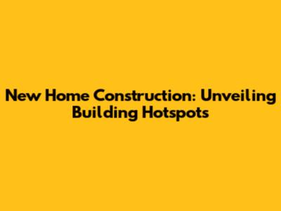 New Home Construction: Unveiling Building Hotspots