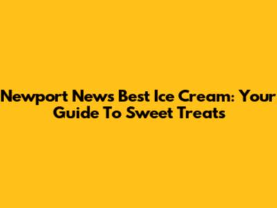 Newport News' Best Ice Cream: Your Guide To Sweet Treats