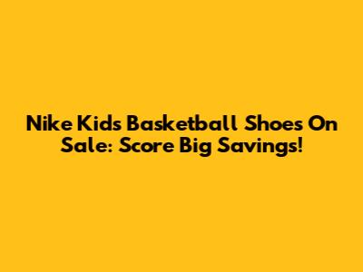 Nike Kids' Basketball Shoes On Sale: Score Big Savings!