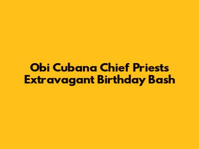 Obi Cubana Chief Priest's Extravagant Birthday Bash