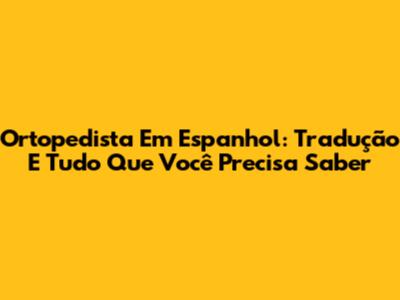 Ortopedista Em Espanhol: Tradução E Tudo Que Você Precisa Saber