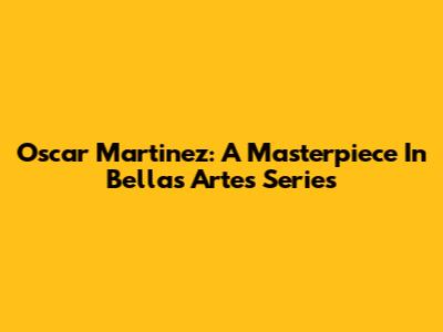 Oscar Martinez: A Masterpiece In Bellas Artes Series