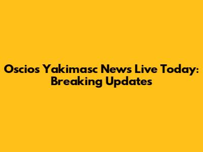 Oscios Yakimasc News Live Today: Breaking Updates