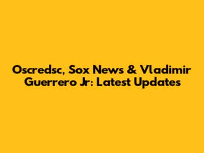 Oscredsc, Sox News & Vladimir Guerrero Jr: Latest Updates