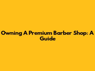 Owning A Premium Barber Shop: A Guide