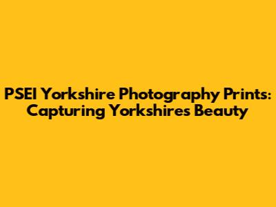 PSEI Yorkshire Photography Prints: Capturing Yorkshire's Beauty