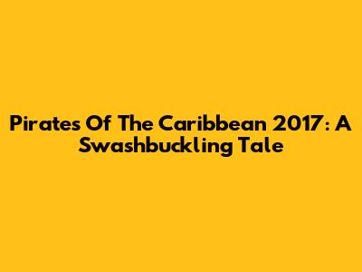 Pirates Of The Caribbean 2017: A Swashbuckling Tale