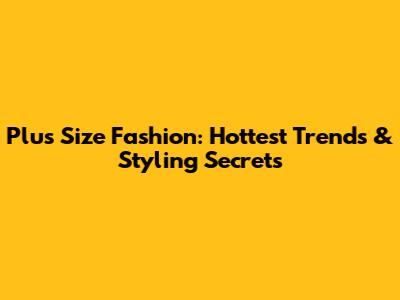 Plus Size Fashion: Hottest Trends & Styling Secrets