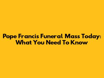 Pope Francis' Funeral Mass Today: What You Need To Know