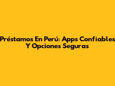 Préstamos En Perú: Apps Confiables Y Opciones Seguras