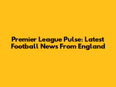 Premier League Pulse: Latest Football News From England