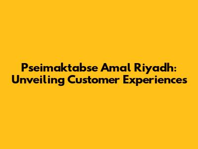 Pseimaktabse Amal Riyadh: Unveiling Customer Experiences
