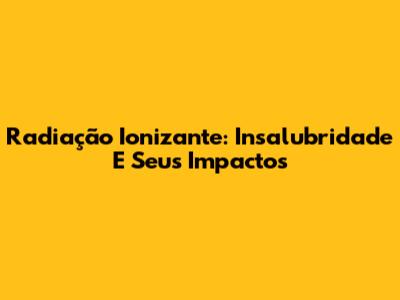 Radiação Ionizante: Insalubridade E Seus Impactos