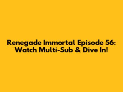 Renegade Immortal Episode 56: Watch Multi-Sub & Dive In!
