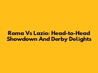 Roma Vs Lazio: Head-to-Head Showdown And Derby Delights