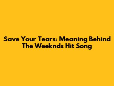 Save Your Tears: Meaning Behind The Weeknd's Hit Song
