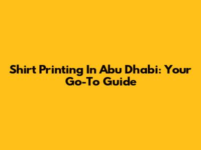 Shirt Printing In Abu Dhabi: Your Go-To Guide