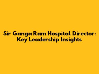 Sir Ganga Ram Hospital Director: Key Leadership Insights